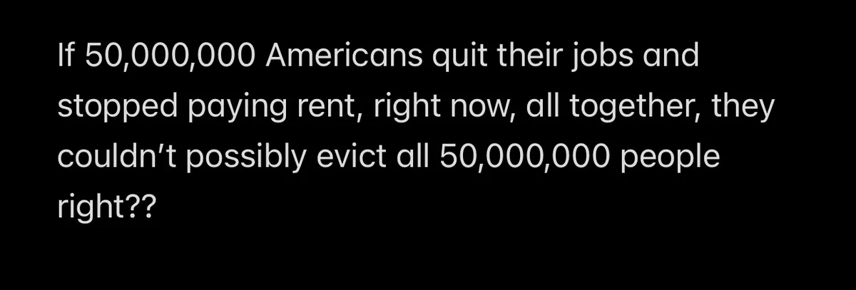 A black background with white text that reads: 'If 50,000,000 Americans quit their jobs and stopped paying rent, right now…