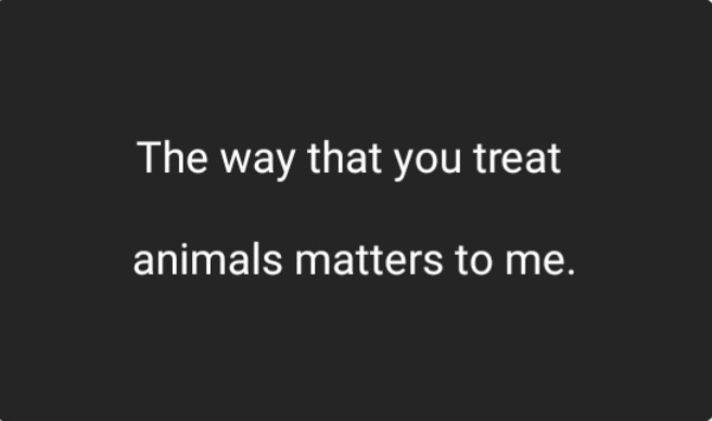 A plain black background with centered white text that reads 'The way that you treat animals matters to me.' The text is…
